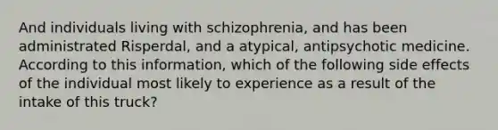 And individuals living with schizophrenia, and has been administrated Risperdal, and a atypical, antipsychotic medicine. According to this information, which of the following side effects of the individual most likely to experience as a result of the intake of this truck?