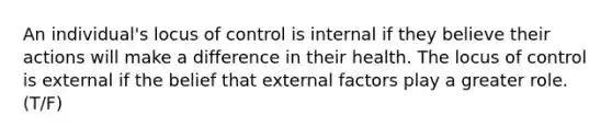 An individual's locus of control is internal if they believe their actions will make a difference in their health. The locus of control is external if the belief that external factors play a greater role. (T/F)