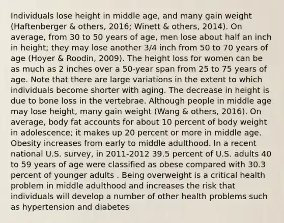 Individuals lose height in middle age, and many gain weight (Haftenberger & others, 2016; Winett & others, 2014). On average, from 30 to 50 years of age, men lose about half an inch in height; they may lose another 3/4 inch from 50 to 70 years of age (Hoyer & Roodin, 2009). The height loss for women can be as much as 2 inches over a 50-year span from 25 to 75 years of age. Note that there are large variations in the extent to which individuals become shorter with aging. The decrease in height is due to bone loss in the vertebrae. Although people in middle age may lose height, many gain weight (Wang & others, 2016). On average, body fat accounts for about 10 percent of body weight in adolescence; it makes up 20 percent or more in middle age. Obesity increases from early to middle adulthood. In a recent national U.S. survey, in 2011-2012 39.5 percent of U.S. adults 40 to 59 years of age were classified as obese compared with 30.3 percent of younger adults . Being overweight is a critical health problem in middle adulthood and increases the risk that individuals will develop a number of other health problems such as hypertension and diabetes