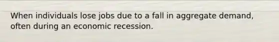 When individuals lose jobs due to a fall in aggregate demand, often during an economic recession.