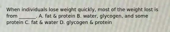 When individuals lose weight quickly, most of the weight lost is from _______. A. fat & protein B. water, glycogen, and some protein C. fat & water D. glycogen & protein