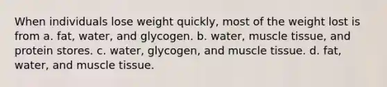 When individuals lose weight quickly, most of the weight lost is from a. fat, water, and glycogen. b. water, muscle tissue, and protein stores. c. water, glycogen, and muscle tissue. d. fat, water, and muscle tissue.