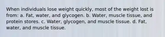 When individuals lose weight quickly, most of the weight lost is from: a. Fat, water, and glycogen. b. Water, muscle tissue, and protein stores. c. Water, glycogen, and muscle tissue. d. Fat, water, and muscle tissue.