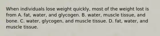 When individuals lose weight quickly, most of the weight lost is from A. fat, water, and glycogen. B. water, muscle tissue, and bone. C. water, glycogen, and muscle tissue. D. fat, water, and muscle tissue.