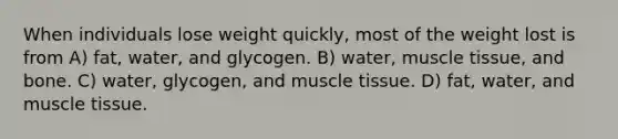 When individuals lose weight quickly, most of the weight lost is from A) fat, water, and glycogen. B) water, muscle tissue, and bone. C) water, glycogen, and muscle tissue. D) fat, water, and muscle tissue.