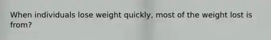 When individuals lose weight quickly, most of the weight lost is from?