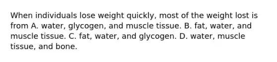 When individuals lose weight quickly, most of the weight lost is from A. water, glycogen, and muscle tissue. B. fat, water, and muscle tissue. C. fat, water, and glycogen. D. water, muscle tissue, and bone.