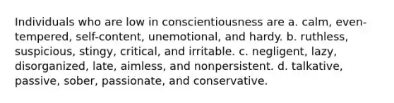 Individuals who are low in conscientiousness are a. calm, even-tempered, self-content, unemotional, and hardy. b. ruthless, suspicious, stingy, critical, and irritable. c. negligent, lazy, disorganized, late, aimless, and nonpersistent. d. talkative, passive, sober, passionate, and conservative.