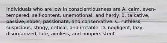 Individuals who are low in conscientiousness are A. calm, even-tempered, self-content, unemotional, and hardy. B. talkative, passive, sober, passionate, and conservative. C. ruthless, suspicious, stingy, critical, and irritable. D. negligent, lazy, disorganized, late, aimless, and nonpersistent.