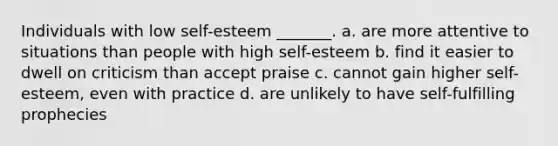 Individuals with low self-esteem _______. a. are more attentive to situations than people with high self-esteem b. find it easier to dwell on criticism than accept praise c. cannot gain higher self-esteem, even with practice d. are unlikely to have self-fulfilling prophecies