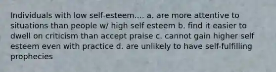 Individuals with low self-esteem.... a. are more attentive to situations than people w/ high self esteem b. find it easier to dwell on criticism than accept praise c. cannot gain higher self esteem even with practice d. are unlikely to have self-fulfilling prophecies