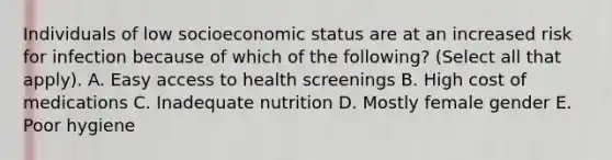 Individuals of low socioeconomic status are at an increased risk for infection because of which of the following? (Select all that apply). A. Easy access to health screenings B. High cost of medications C. Inadequate nutrition D. Mostly female gender E. Poor hygiene