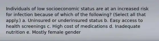 Individuals of low socioeconomic status are at an increased risk for infection because of which of the following? (Select all that apply.) a. Uninsured or underinsured status b. Easy access to health screenings c. High cost of medications d. Inadequate nutrition e. Mostly female gender