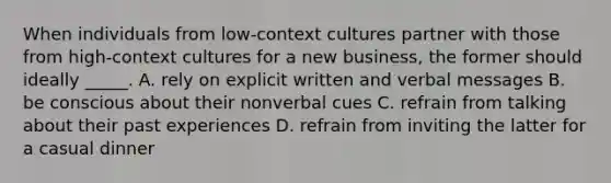 When individuals from low-context cultures partner with those from high-context cultures for a new business, the former should ideally _____. A. rely on explicit written and verbal messages B. be conscious about their nonverbal cues C. refrain from talking about their past experiences D. refrain from inviting the latter for a casual dinner