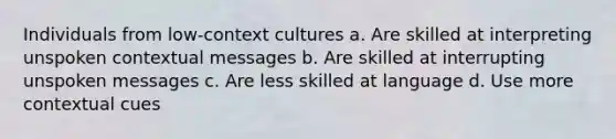 Individuals from low-context cultures a. Are skilled at interpreting unspoken contextual messages b. Are skilled at interrupting unspoken messages c. Are less skilled at language d. Use more contextual cues