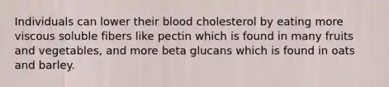 Individuals can lower their blood cholesterol by eating more viscous soluble fibers like pectin which is found in many fruits and vegetables, and more beta glucans which is found in oats and barley.