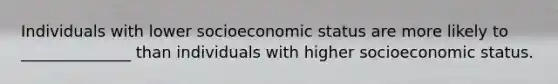 Individuals with lower socioeconomic status are more likely to ______________ than individuals with higher socioeconomic status.