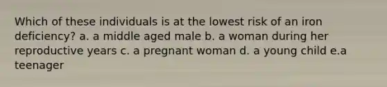 Which of these individuals is at the lowest risk of an iron deficiency? a. a middle aged male b. a woman during her reproductive years c. a pregnant woman d. a young child e.a teenager