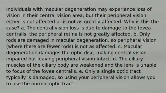 Individuals with macular degeneration may experience loss of vision in their central vision area, but their peripheral vision either is not affected or is not as greatly affected. Why is this the case? a. The central vision loss is due to damage to the fovea centralis; the peripheral retina is not greatly affected. b. Only rods are damaged in macular degeneration, so peripheral vision (where there are fewer rods) is not as affected. c. Macular degeneration damages the optic disc, making central vision impaired but leaving peripheral vision intact. d. The ciliary muscles of the ciliary body are weakened and the lens is unable to focus of the fovea centralis. e. Only a single optic tract typically is damaged, so using your peripheral vision allows you to use the normal optic tract.