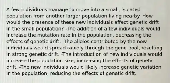 A few individuals manage to move into a small, isolated population from another larger population living nearby. How would the presence of these new individuals affect genetic drift in the small population? -The addition of a few individuals would increase the mutation rate in the population, decreasing the effects of genetic drift. -The alleles contributed by the new individuals would spread rapidly through the gene pool, resulting in strong genetic drift. -The introduction of new individuals would increase the population size, increasing the effects of genetic drift. -The new individuals would likely increase genetic variation in the population, reducing the effects of genetic drift.