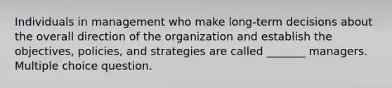 Individuals in management who make long-term decisions about the overall direction of the organization and establish the objectives, policies, and strategies are called _______ managers. Multiple choice question.