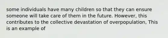 some individuals have many children so that they can ensure someone will take care of them in the future. However, this contributes to the collective devastation of overpopulation, This is an example of