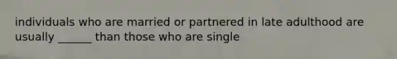 individuals who are married or partnered in late adulthood are usually ______ than those who are single