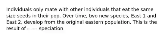 Individuals only mate with other individuals that eat the same size seeds in their pop. Over time, two new species, East 1 and East 2, develop from the original eastern population. This is the result of ------ speciation