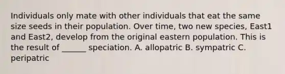 Individuals only mate with other individuals that eat the same size seeds in their population. Over time, two new species, East1 and East2, develop from the original eastern population. This is the result of ______ speciation. A. allopatric B. sympatric C. peripatric