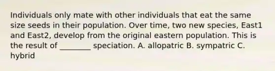 Individuals only mate with other individuals that eat the same size seeds in their population. Over time, two new species, East1 and East2, develop from the original eastern population. This is the result of ________ speciation. A. allopatric B. sympatric C. hybrid