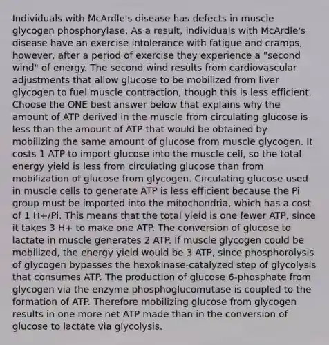 Individuals with McArdle's disease has defects in muscle glycogen phosphorylase. As a result, individuals with McArdle's disease have an exercise intolerance with fatigue and cramps, however, after a period of exercise they experience a "second wind" of energy. The second wind results from cardiovascular adjustments that allow glucose to be mobilized from liver glycogen to fuel muscle contraction, though this is less efficient. Choose the ONE best answer below that explains why the amount of ATP derived in the muscle from circulating glucose is less than the amount of ATP that would be obtained by mobilizing the same amount of glucose from muscle glycogen. It costs 1 ATP to import glucose into the muscle cell, so the total energy yield is less from circulating glucose than from mobilization of glucose from glycogen. Circulating glucose used in muscle cells to generate ATP is less efficient because the Pi group must be imported into the mitochondria, which has a cost of 1 H+/Pi. This means that the total yield is one fewer ATP, since it takes 3 H+ to make one ATP. The conversion of glucose to lactate in muscle generates 2 ATP. If muscle glycogen could be mobilized, the energy yield would be 3 ATP, since phosphorolysis of glycogen bypasses the hexokinase-catalyzed step of glycolysis that consumes ATP. The production of glucose 6-phosphate from glycogen via the enzyme phosphoglucomutase is coupled to the formation of ATP. Therefore mobilizing glucose from glycogen results in one more net ATP made than in the conversion of glucose to lactate via glycolysis.