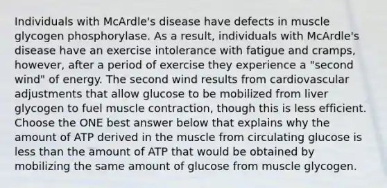 Individuals with McArdle's disease have defects in muscle glycogen phosphorylase. As a result, individuals with McArdle's disease have an exercise intolerance with fatigue and cramps, however, after a period of exercise they experience a "second wind" of energy. The second wind results from cardiovascular adjustments that allow glucose to be mobilized from liver glycogen to fuel <a href='https://www.questionai.com/knowledge/k0LBwLeEer-muscle-contraction' class='anchor-knowledge'>muscle contraction</a>, though this is less efficient. Choose the ONE best answer below that explains why the amount of ATP derived in the muscle from circulating glucose is <a href='https://www.questionai.com/knowledge/k7BtlYpAMX-less-than' class='anchor-knowledge'>less than</a> the amount of ATP that would be obtained by mobilizing the same amount of glucose from muscle glycogen.