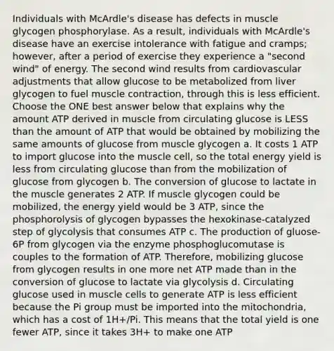 Individuals with McArdle's disease has defects in muscle glycogen phosphorylase. As a result, individuals with McArdle's disease have an exercise intolerance with fatigue and cramps; however, after a period of exercise they experience a "second wind" of energy. The second wind results from cardiovascular adjustments that allow glucose to be metabolized from liver glycogen to fuel muscle contraction, through this is less efficient. Choose the ONE best answer below that explains why the amount ATP derived in muscle from circulating glucose is LESS than the amount of ATP that would be obtained by mobilizing the same amounts of glucose from muscle glycogen a. It costs 1 ATP to import glucose into the muscle cell, so the total energy yield is less from circulating glucose than from the mobilization of glucose from glycogen b. The conversion of glucose to lactate in the muscle generates 2 ATP. If muscle glycogen could be mobilized, the energy yield would be 3 ATP, since the phosphorolysis of glycogen bypasses the hexokinase-catalyzed step of glycolysis that consumes ATP c. The production of gluose-6P from glycogen via the enzyme phosphoglucomutase is couples to the formation of ATP. Therefore, mobilizing glucose from glycogen results in one more net ATP made than in the conversion of glucose to lactate via glycolysis d. Circulating glucose used in muscle cells to generate ATP is less efficient because the Pi group must be imported into the mitochondria, which has a cost of 1H+/Pi. This means that the total yield is one fewer ATP, since it takes 3H+ to make one ATP