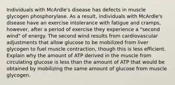 Individuals with McArdle's disease has defects in muscle glycogen phosphorylase. As a result, individuals with McArdle's disease have an exercise intolerance with fatigue and cramps, however, after a period of exercise they experience a "second wind" of energy. The second wind results from cardiovascular adjustments that allow glucose to be mobilized from liver glycogen to fuel <a href='https://www.questionai.com/knowledge/k0LBwLeEer-muscle-contraction' class='anchor-knowledge'>muscle contraction</a>, though this is less efficient. Explain why the amount of ATP derived in the muscle from circulating glucose is <a href='https://www.questionai.com/knowledge/k7BtlYpAMX-less-than' class='anchor-knowledge'>less than</a> the amount of ATP that would be obtained by mobilizing the same amount of glucose from muscle glycogen.