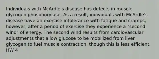 Individuals with McArdle's disease has defects in muscle glycogen phosphorylase. As a result, individuals with McArdle's disease have an exercise intolerance with fatigue and cramps, however, after a period of exercise they experience a "second wind" of energy. The second wind results from cardiovascular adjustments that allow glucose to be mobilized from liver glycogen to fuel muscle contraction, though this is less efficient. HW 4