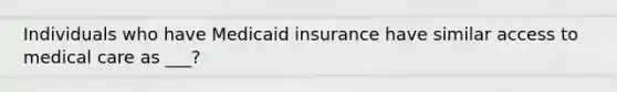 Individuals who have Medicaid insurance have similar access to medical care as ___?