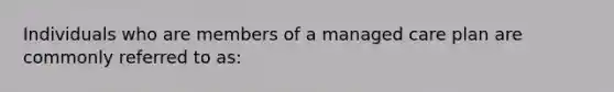 Individuals who are members of a managed care plan are commonly referred to as: