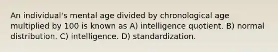 An individual's mental age divided by chronological age multiplied by 100 is known as A) intelligence quotient. B) normal distribution. C) intelligence. D) standardization.