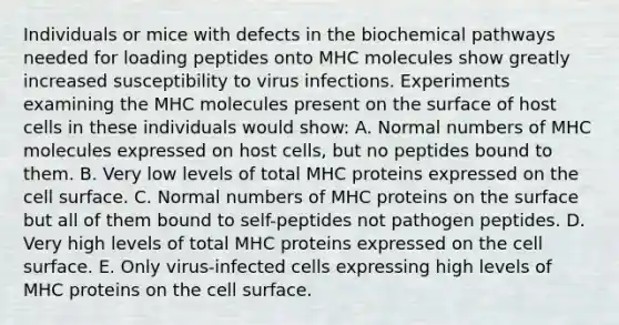 Individuals or mice with defects in the biochemical pathways needed for loading peptides onto MHC molecules show greatly increased susceptibility to virus infections. Experiments examining the MHC molecules present on the surface of host cells in these individuals would show: A. Normal numbers of MHC molecules expressed on host cells, but no peptides bound to them. B. Very low levels of total MHC proteins expressed on the cell surface. C. Normal numbers of MHC proteins on the surface but all of them bound to self-peptides not pathogen peptides. D. Very high levels of total MHC proteins expressed on the cell surface. E. Only virus-infected cells expressing high levels of MHC proteins on the cell surface.