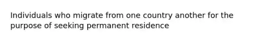 Individuals who migrate from one country another for the purpose of seeking permanent residence