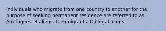 Individuals who migrate from one country to another for the purpose of seeking permanent residence are referred to as: A.refugees. B.aliens. C.immigrants. D.illegal aliens.