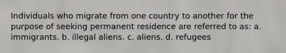 Individuals who migrate from one country to another for the purpose of seeking permanent residence are referred to as: a. immigrants. b. illegal aliens. c. aliens. d. refugees