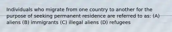 Individuals who migrate from one country to another for the purpose of seeking permanent residence are referred to as: (A) aliens (B) immigrants (C) illegal aliens (D) refugees