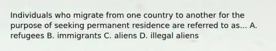 Individuals who migrate from one country to another for the purpose of seeking permanent residence are referred to as... A. refugees B. immigrants C. aliens D. illegal aliens