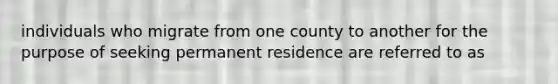 individuals who migrate from one county to another for the purpose of seeking permanent residence are referred to as