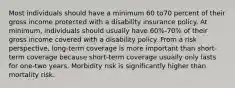 Most individuals should have a minimum 60 to70 percent of their gross income protected with a disability insurance policy. At minimum, individuals should usually have 60%-70% of their gross income covered with a disability policy. From a risk perspective, long-term coverage is more important than short-term coverage because short-term coverage usually only lasts for one-two years. Morbidity risk is significantly higher than mortality risk.