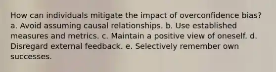 How can individuals mitigate the impact of overconfidence bias? a. Avoid assuming causal relationships. b. Use established measures and metrics. c. Maintain a positive view of oneself. d. Disregard external feedback. e. Selectively remember own successes.