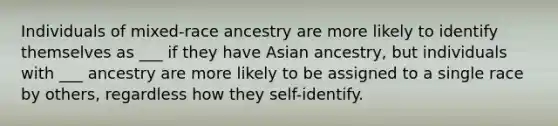 Individuals of mixed-race ancestry are more likely to identify themselves as ___ if they have Asian ancestry, but individuals with ___ ancestry are more likely to be assigned to a single race by others, regardless how they self-identify.