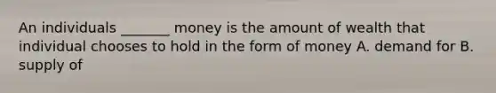 An individuals _______ money is the amount of wealth that individual chooses to hold in the form of money A. demand for B. supply of