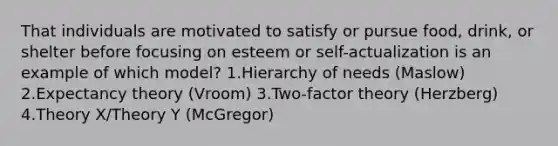 That individuals are motivated to satisfy or pursue food, drink, or shelter before focusing on esteem or self-actualization is an example of which model? 1.Hierarchy of needs (Maslow) 2.Expectancy theory (Vroom) 3.Two-factor theory (Herzberg) 4.Theory X/Theory Y (McGregor)